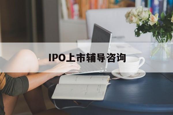 IPO上市辅导咨询(ipo上市辅导咨询公司)儋州市